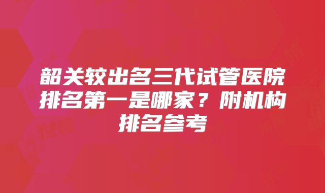 韶关较出名三代试管医院排名第一是哪家？附机构排名参考