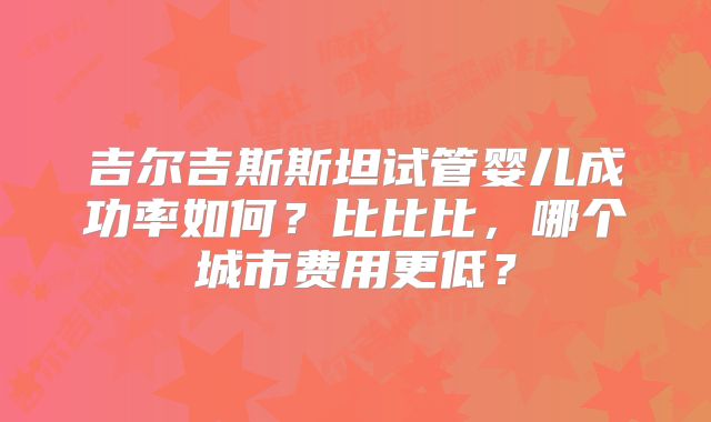 吉尔吉斯斯坦试管婴儿成功率如何？比比比，哪个城市费用更低？