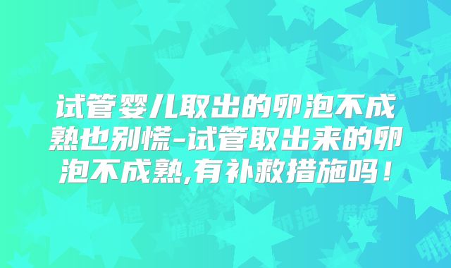试管婴儿取出的卵泡不成熟也别慌-试管取出来的卵泡不成熟,有补救措施吗!