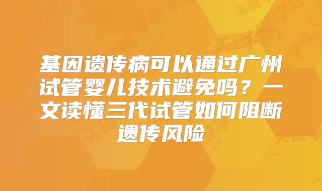基因遗传病可以通过广州试管婴儿技术避免吗?一文读懂三代试管如何阻断遗传风险