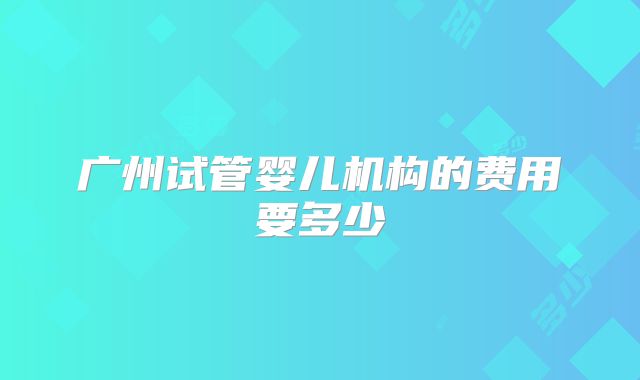 广州试管婴儿机构的费用要多少