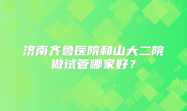 济南齐鲁医院和山大二院做试管哪家好？