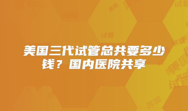 美国三代试管总共要多少钱？国内医院共享