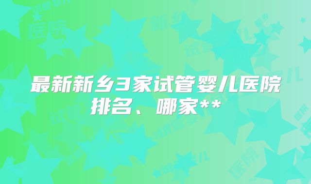 最新新乡3家试管婴儿医院排名、哪家**