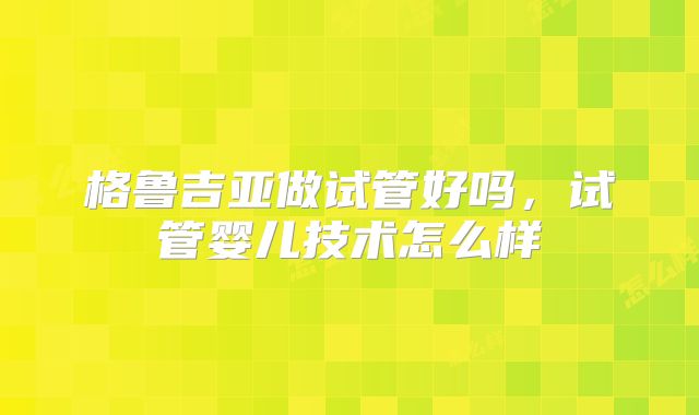 格鲁吉亚做试管好吗，试管婴儿技术怎么样