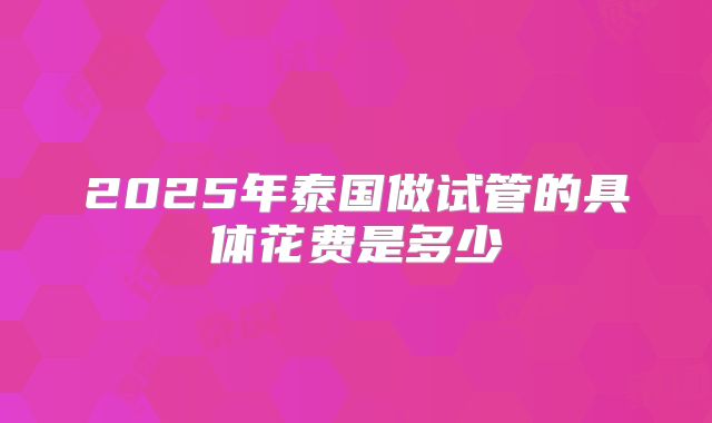 2025年泰国做试管的具体花费是多少