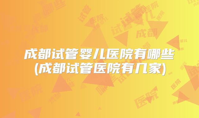 成都试管婴儿医院有哪些(成都试管医院有几家)