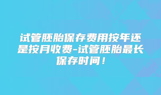 试管胚胎保存费用按年还是按月收费-试管胚胎最长保存时间!