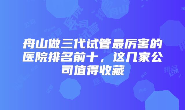 舟山做三代试管最厉害的医院排名前十，这几家公司值得收藏