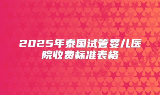 2025年泰国试管婴儿医院收费标准表格
