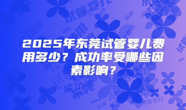 2025年东莞试管婴儿费用多少？成功率受哪些因素影响？
