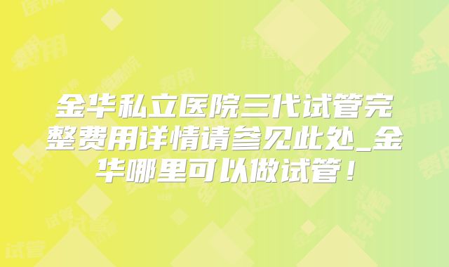 金华私立医院三代试管完整费用详情请参见此处_金华哪里可以做试管！