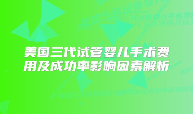 美国三代试管婴儿手术费用及成功率影响因素解析