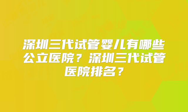 深圳三代试管婴儿有哪些公立医院？深圳三代试管医院排名？