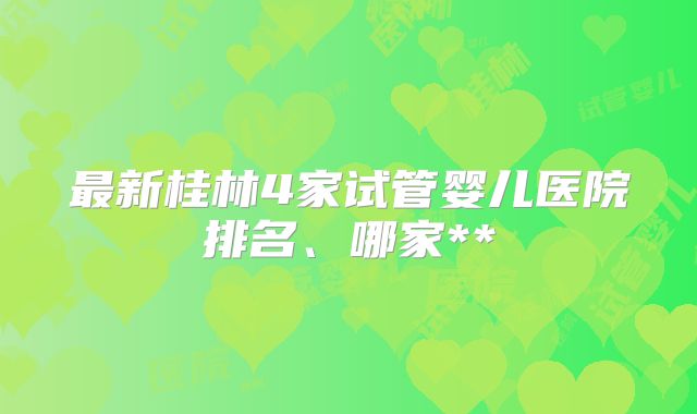 最新桂林4家试管婴儿医院排名、哪家**