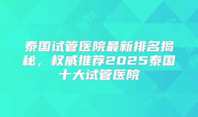 泰国试管医院最新排名揭秘，权威推荐2025泰国十大试管医院