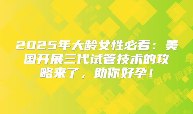 2025年大龄女性必看：美国开展三代试管技术的攻略来了，助你好孕！