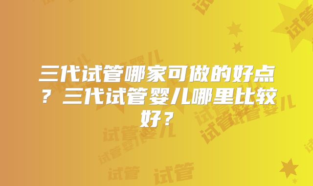 三代试管哪家可做的好点？三代试管婴儿哪里比较好？