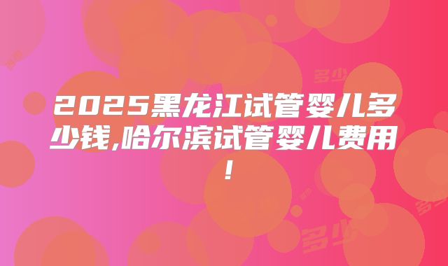 2025黑龙江试管婴儿多少钱,哈尔滨试管婴儿费用！