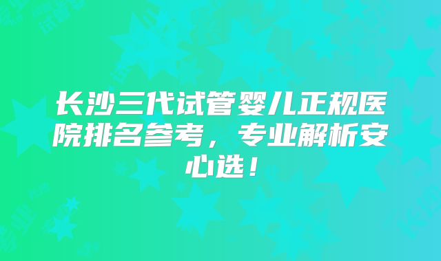 长沙三代试管婴儿正规医院排名参考，专业解析安心选！