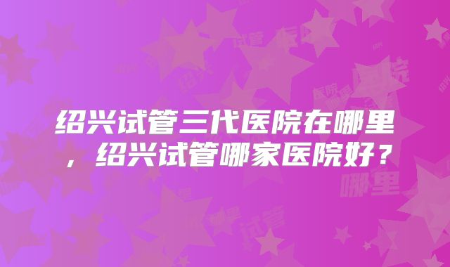 绍兴试管三代医院在哪里，绍兴试管哪家医院好？