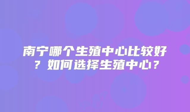 南宁哪个生殖中心比较好？如何选择生殖中心？