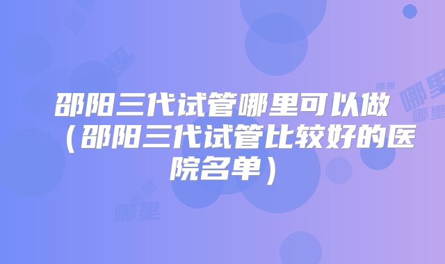 邵阳三代试管哪里可以做（邵阳三代试管比较好的医院名单）