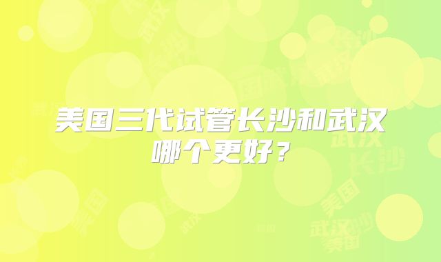 美国三代试管长沙和武汉哪个更好？