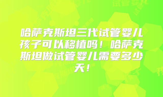哈萨克斯坦三代试管婴儿孩子可以移植吗！哈萨克斯坦做试管婴儿需要多少天！