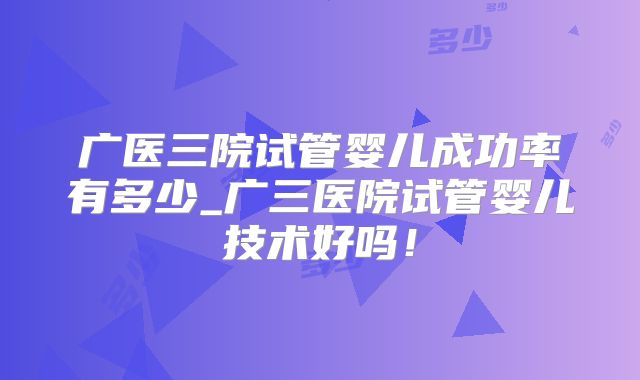 广医三院试管婴儿成功率有多少_广三医院试管婴儿技术好吗！