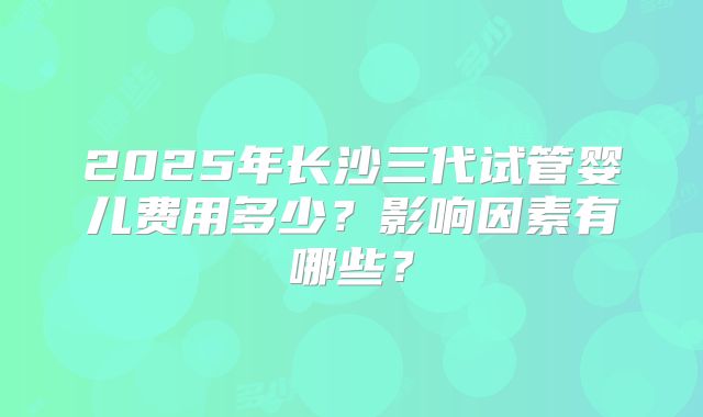 2025年长沙三代试管婴儿费用多少？影响因素有哪些？