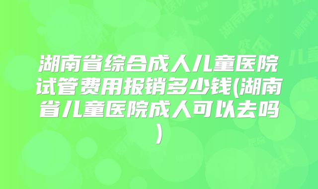 湖南省综合成人儿童医院试管费用报销多少钱(湖南省儿童医院成人可以去吗)
