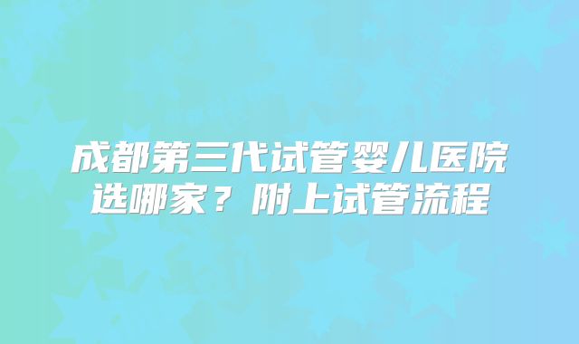 成都第三代试管婴儿医院选哪家？附上试管流程