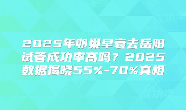 2025年卵巢早衰去岳阳试管成功率高吗？2025数据揭晓55%-70%真相