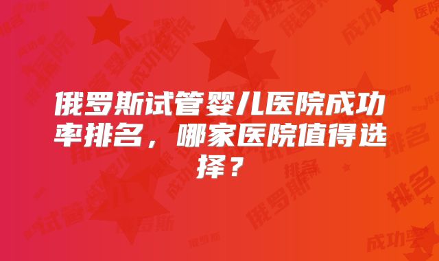 俄罗斯试管婴儿医院成功率排名，哪家医院值得选择？