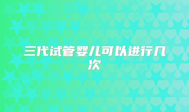 三代试管婴儿可以进行几次