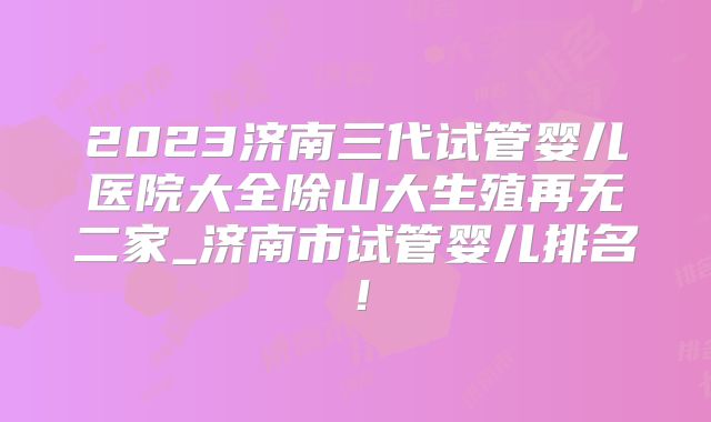 2023济南三代试管婴儿医院大全除山大生殖再无二家_济南市试管婴儿排名!