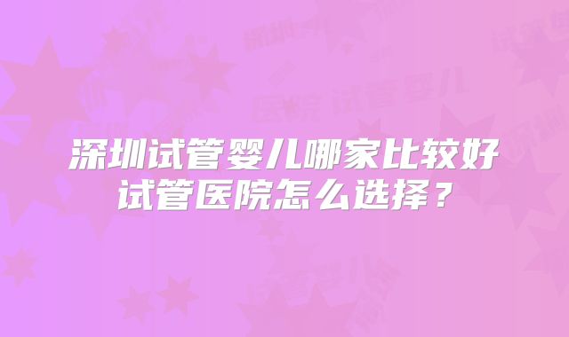 深圳试管婴儿哪家比较好试管医院怎么选择？