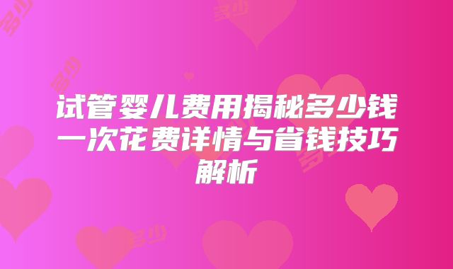 试管婴儿费用揭秘多少钱一次花费详情与省钱技巧解析
