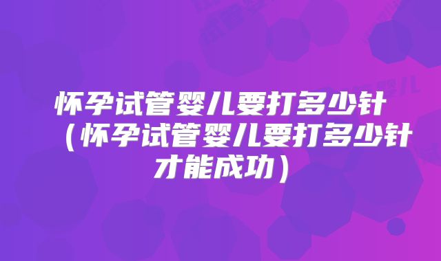 怀孕试管婴儿要打多少针（怀孕试管婴儿要打多少针才能成功）