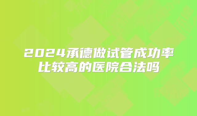 2024承德做试管成功率比较高的医院合法吗