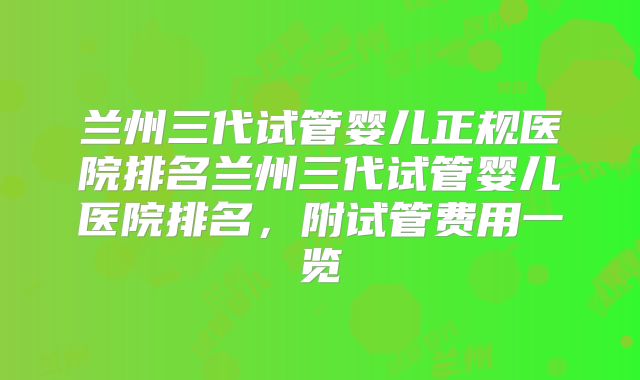 兰州三代试管婴儿正规医院排名兰州三代试管婴儿医院排名，附试管费用一览
