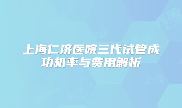 上海仁济医院三代试管成功机率与费用解析
