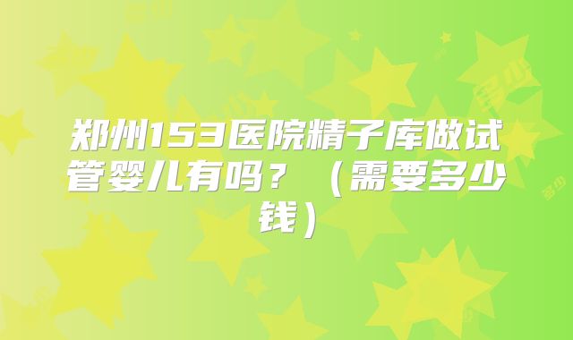郑州153医院精子库做试管婴儿有吗？（需要多少钱）
