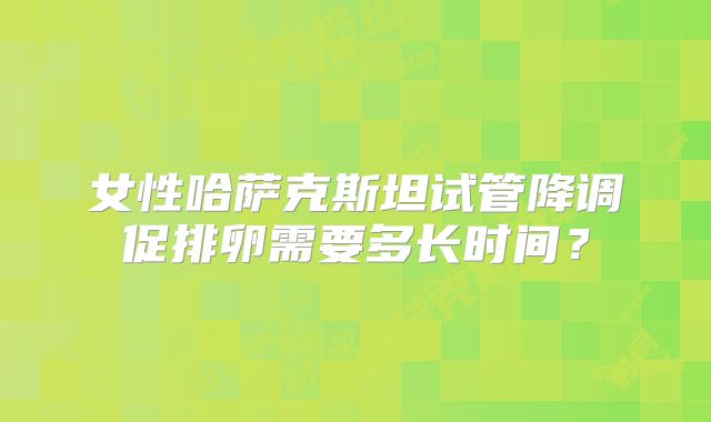 女性哈萨克斯坦试管降调促排卵需要多长时间？