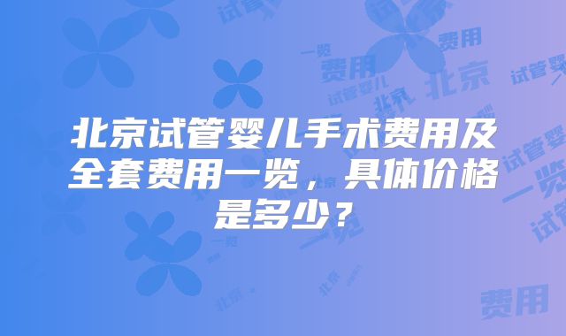 北京试管婴儿手术费用及全套费用一览，具体价格是多少？