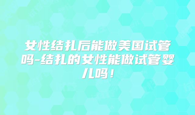 女性结扎后能做美国试管吗-结扎的女性能做试管婴儿吗！
