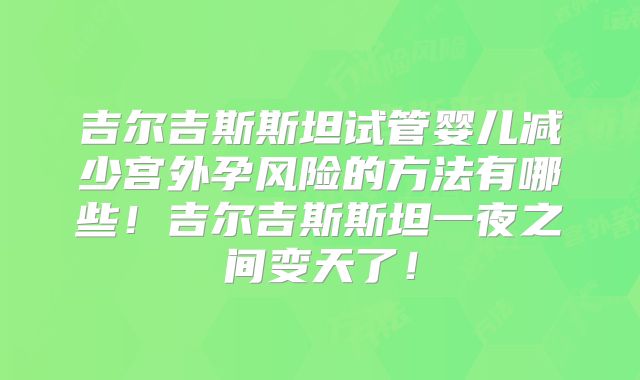 吉尔吉斯斯坦试管婴儿减少宫外孕风险的方法有哪些！吉尔吉斯斯坦一夜之间变天了！
