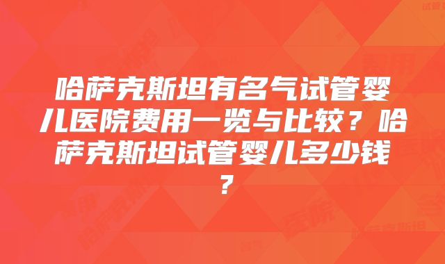 哈萨克斯坦有名气试管婴儿医院费用一览与比较？哈萨克斯坦试管婴儿多少钱？
