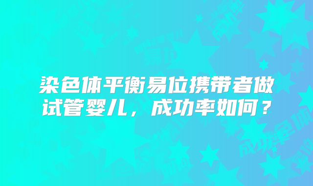 染色体平衡易位携带者做试管婴儿，成功率如何？
